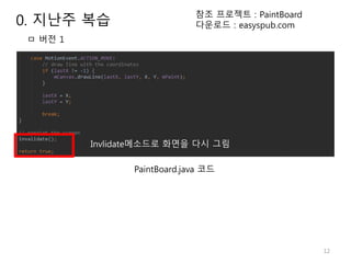 12
Invlidate메소드로 화면을 다시 그림
ㅁ 버전 1
참조 프로젝트 : PaintBoard
다운로드 : easyspub.com
PaintBoard.java 코드
0. 지난주 복습
 