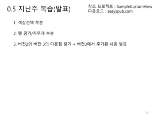 13
참조 프로젝트 : SampleCustomView
다운로드 : easyspub.com
1. 색상선택 부분
2. 펜 굵기/지우개 부분
3. 버전2와 버전 3의 다른점 찾기 + 버전3에서 추가된 내용 발표
0.5 지난주 복습(발표)
 