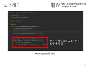 16
1. 스레드
참조 프로젝트 : SampleJavaThread
다운로드 : easyspub.com
버튼 터치시 스레드에서 받은
값을 출력 함
MainActivity의 소스
 