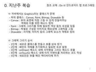 2
참조 교재 : Do it! 안드로이드 앱 프로그래밍
ㅁ 자바에서는 Graphics라는 클래스가 존재
- 하위 클래스 : Canvas, Paint, Bitmap, Drawable 등
- Canvas : 뷰의 표면에 직접 그릴 수 있게 만들어주는
객체와 이를 위한 메소드 정의
- Paint : 그래픽 그리기를 위해 필요한 색상 등의 속성을 담음
- Bitmap : 픽셀로 구성된 이미지로 메모상에 그래픽을 그림
- Drawable : 사각형, 이미지 등의 그래픽 요소가 객체로 정의
ㅁ 그래픽 그리기 순서
- 1단계 : 새로운 클래스를 만들고 뷰를 상속 받기
- 2단계 : 페인트 객체를 초기화하고 필요한 속성 설정
- 3단계 : onDraw() 메소드 내에 사각형을 그리는 메소드 호출
- 4단계 : onTouch() 메소드 내에 터치 이벤트를 처리하는 코드 작성
- 5단계 : 새로만든 뷰를 메인 액티비티에 추가
0. 지난주 복습
 