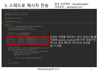 38
참조 프로젝트 : SampleLopper
다운로드 : easyspub.com
MainActivity의 소스
생성된 객체를 레퍼런스 변수 참조(이름)를
이용해 activity_main.xml에 이미 만들어진
텍스트 뷰와 에디트 텍스트의 속성을
알 수 있음
3. 스레드로 메시지 전송
 
