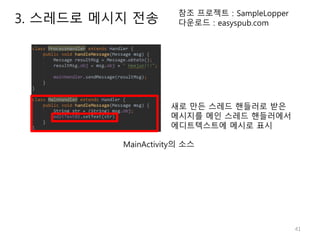 41
참조 프로젝트 : SampleLopper
다운로드 : easyspub.com
MainActivity의 소스
새로 만든 스레드 핸들러로 받은
메시지를 메인 스레드 핸들러에서
에디트텍스트에 메시로 표시
3. 스레드로 메시지 전송
 