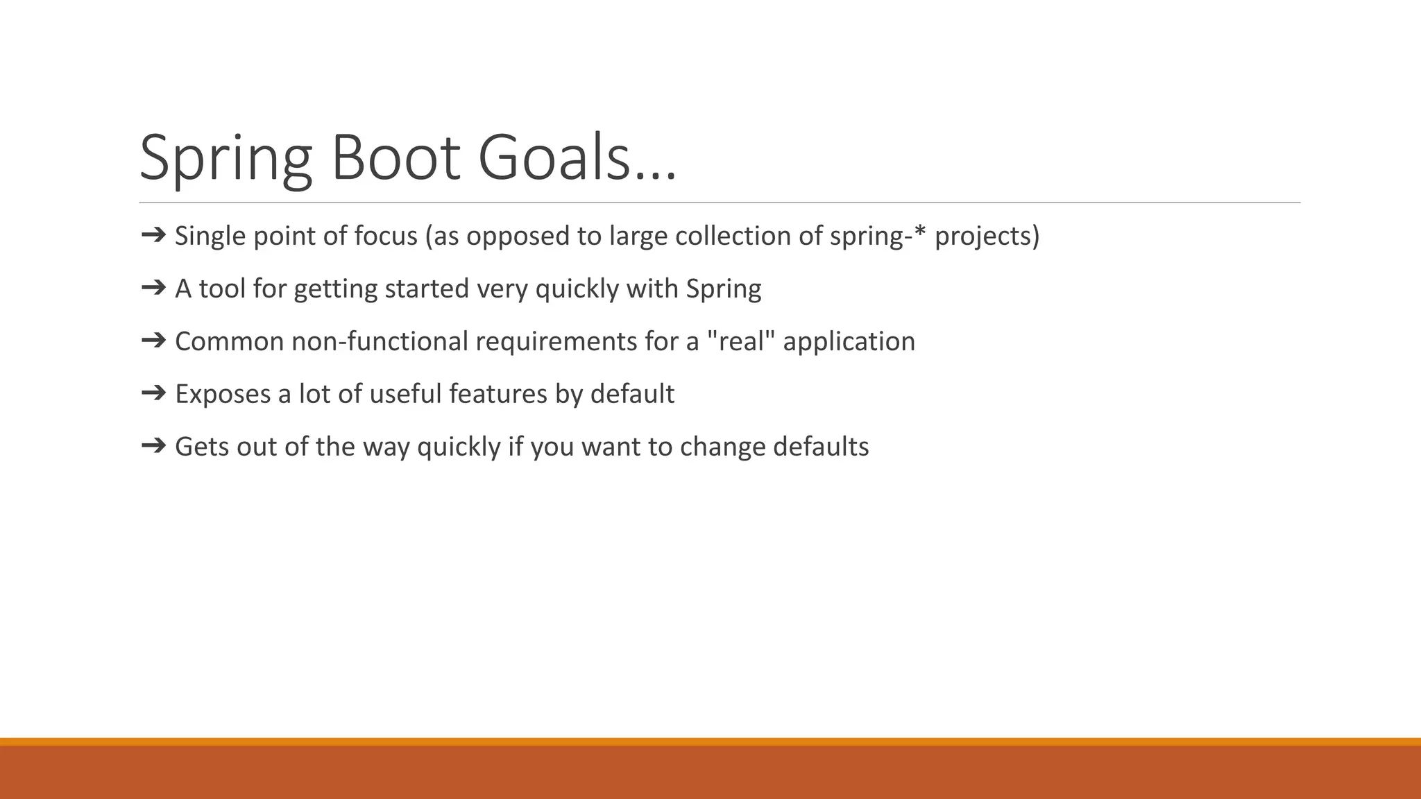 Spring Boot Goals… ➔ Single point of focus (as opposed to large collection of spring-* projects) ➔ A tool for getting started very quickly with Spring ➔ Common non-functional requirements for a "real" application ➔ Exposes a lot of useful features by default ➔ Gets out of the way quickly if you want to change defaults 