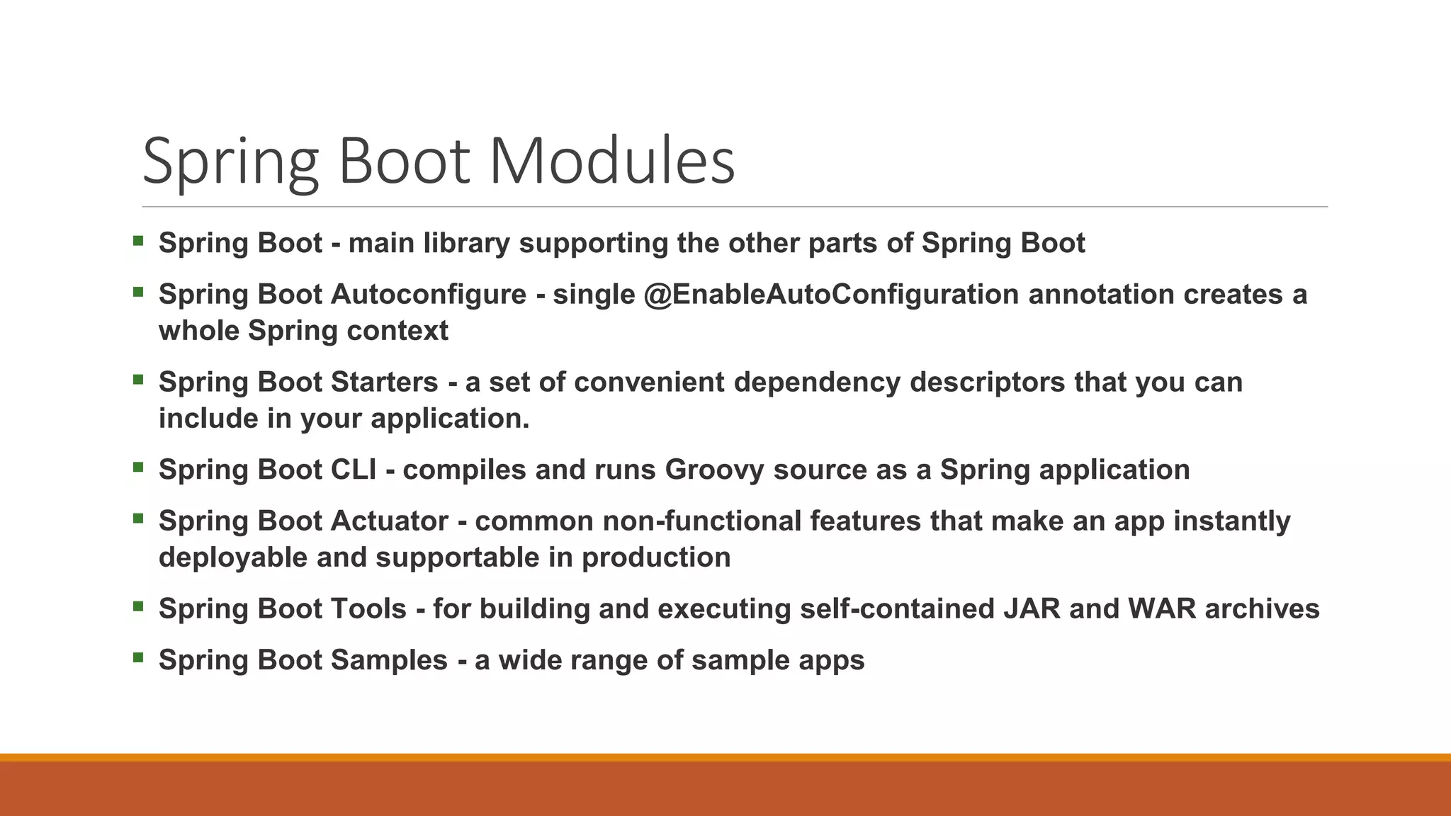 Spring Boot Modules  Spring Boot - main library supporting the other parts of Spring Boot  Spring Boot Autoconfigure - single @EnableAutoConfiguration annotation creates a whole Spring context  Spring Boot Starters - a set of convenient dependency descriptors that you can include in your application.  Spring Boot CLI - compiles and runs Groovy source as a Spring application  Spring Boot Actuator - common non-functional features that make an app instantly deployable and supportable in production  Spring Boot Tools - for building and executing self-contained JAR and WAR archives  Spring Boot Samples - a wide range of sample apps 
