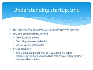 Understanding startup.cmd


Startup.cmd like autoexec.bat, executing in VM start-up
You can do everything in here
  Download something
  Executing any executable file
  Set Environment Variables
Just remember
  This startup.cmd must end, so if you need execution
  tomcat(startup.bat), you need use cmd /c to creating another
  command line window
 