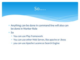 So….


Anything can be done in command line will also can
be done in Worker Role
So
  You can use Play Framework
  You can use other Web Server, like apache or Jboss
  you can use Apache Lucene as Search Engine
 