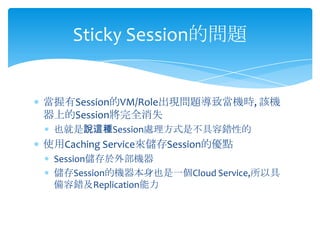 Sticky Session的問題


當握有Session的VM/Role出現問題導致當機時, 該機
器上的Session將完全消失
 也就是說這種Session處理方式是不具容錯性的
使用Caching Service來儲存Session的優點
 Session儲存於外部機器
 儲存Session的機器本身也是一個Cloud Service,所以具
 備容錯及Replication能力
 
