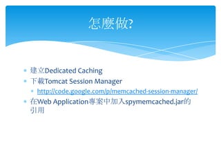 怎麼做?


建立Dedicated Caching
下載Tomcat Session Manager
 http://code.google.com/p/memcached-session-manager/
在Web Application專案中加入spymemcached.jar的
引用
 