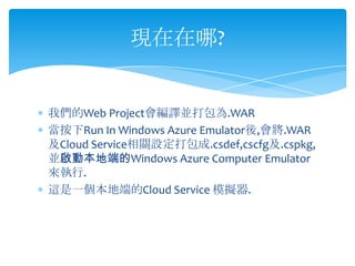 現在在哪?


我們的Web Project會編譯並打包為.WAR
當按下Run In Windows Azure Emulator後,會將.WAR
及Cloud Service相關設定打包成.csdef,cscfg及.cspkg,
並啟動本地端的Windows Azure Computer Emulator
來執行.
這是一個本地端的Cloud Service 模擬器.
 