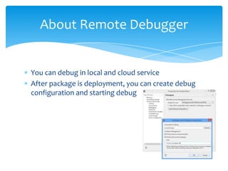 About Remote Debugger


You can debug in local and cloud service
After package is deployment, you can create debug
configuration and starting debug
 