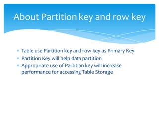 About Partition key and row key


 Table use Partition key and row key as Primary Key
 Partition Key will help data partition
 Appropriate use of Partition key will increase
 performance for accessing Table Storage
 