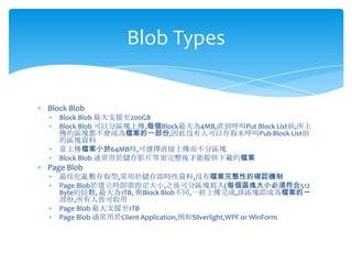 Blob Types


Block Blob
   Block Blob 最大支援至200GB
   Block Blob 可以分區塊上傳,每個Block最大為4MB,直到呼叫Put Block List前,所上
   傳的區塊都不會成為檔案的一部份,因此沒有人可以存取未呼叫Pub Block List前
   的區塊資料
   當上傳檔案小於64MB時,可選擇直接上傳而不分區塊
   Block Blob 通常用於儲存影片等須完整後才能提供下載的檔案
Page Blob
   最佳化亂數存取型,常用於儲存即時性資料,沒有檔案完整性的確認機制
   Page Blob於建立時即需指定大小,之後可分區塊寫入(每個區塊大小必須符合512
   Byte的倍數, 最大為1TB, 與Block Blob不同,一經上傳完成,該區塊即成為檔案的一
   部份,所有人皆可取用
   Page Blob 最大支援至1TB
   Page Blob 通常用於Client Application,例如Silverlight,WPF or WinForm
 
