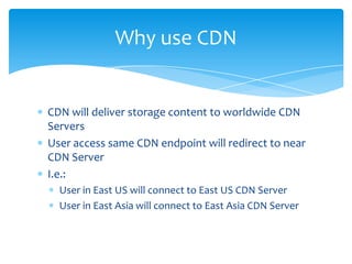 Why use CDN


CDN will deliver storage content to worldwide CDN
Servers
User access same CDN endpoint will redirect to near
CDN Server
I.e.:
  User in East US will connect to East US CDN Server
  User in East Asia will connect to East Asia CDN Server
 