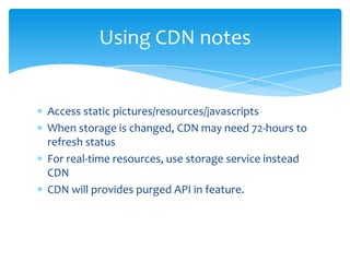 Using CDN notes


Access static pictures/resources/javascripts
When storage is changed, CDN may need 72-hours to
refresh status
For real-time resources, use storage service instead
CDN
CDN will provides purged API in feature.
 