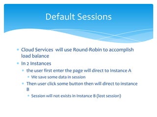 Default Sessions


Cloud Services will use Round-Robin to accomplish
load balance
In 2 Instances
  the user first enter the page will direct to Instance A
    We save some data in session
  Then user click some button then will direct to instance
  B
    Session will not exists in Instance B (lost session)
 