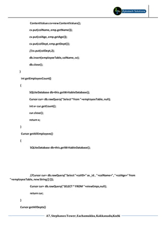 A7, StephanosTower,Eachamukku,Kakkanadu,Kochi
ContentValuescv=newContentValues();
cv.put(colName,emp.getName());
cv.put(colAge, emp.getAge());
cv.put(colDept,emp.getDept());
//cv.put(colDept,2);
db.insert(employeeTable,colName,cv);
db.close();
}
int getEmployeeCount()
{
SQLiteDatabase db=this.getWritableDatabase();
Cursor cur= db.rawQuery("Select*from "+employeeTable,null);
int x= cur.getCount();
cur.close();
return x;
}
Cursor getAllEmployees()
{
SQLiteDatabase db=this.getWritableDatabase();
//Cursor cur= db.rawQuery("Select"+colID+" as_id , "+colName+","+colAge+" from
"+employeeTable,newString[]{});
Cursor cur= db.rawQuery("SELECT * FROM "+viewEmps,null);
return cur;
}
Cursor getAllDepts()
 