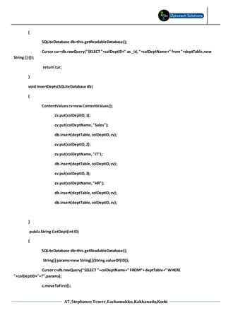 A7, StephanosTower,Eachamukku,Kakkanadu,Kochi
{
SQLiteDatabase db=this.getReadableDatabase();
Cursor cur=db.rawQuery("SELECT "+colDeptID+" as _id, "+colDeptName+" from"+deptTable,new
String [] {});
return cur;
}
void InsertDepts(SQLiteDatabase db)
{
ContentValuescv=newContentValues();
cv.put(colDeptID,1);
cv.put(colDeptName, "Sales");
db.insert(deptTable,colDeptID,cv);
cv.put(colDeptID,2);
cv.put(colDeptName,"IT");
db.insert(deptTable,colDeptID,cv);
cv.put(colDeptID,3);
cv.put(colDeptName,"HR");
db.insert(deptTable,colDeptID,cv);
db.insert(deptTable,colDeptID,cv);
}
publicString GetDept(intID)
{
SQLiteDatabase db=this.getReadableDatabase();
String[]params=new String[]{String.valueOf(ID)};
Cursor c=db.rawQuery("SELECT "+colDeptName+" FROM"+deptTable+" WHERE
"+colDeptID+"=?",params);
c.moveToFirst();
 