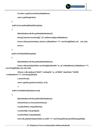 A7, StephanosTower,Eachamukku,Kakkanadu,Kochi
int index=c.getColumnIndex(colDeptName);
return c.getString(index);
}
publicCursor getEmpByDept(StringDept)
{
SQLiteDatabase db=this.getReadableDatabase();
String [] columns=newString[]{"_id",colName,colAge,colDeptName};
Cursor c=db.query(viewEmps,columns,colDeptName+"=?",newString[]{Dept},null, null,null);
return c;
}
public intGetDeptID(StringDept)
{
SQLiteDatabase db=this.getReadableDatabase();
Cursor c=db.query(deptTable,newString[]{colDeptID+" as _id",colDeptName},colDeptName+"=?",
new String[]{Dept},null,null,null);
//Cursor c=db.rawQuery("SELECT "+colDeptID+" as _id FROM "+deptTable+" WHERE
"+colDeptName+"=?",newString[]{Dept});
c.moveToFirst();
return c.getInt(c.getColumnIndex("_id"));
}
publicint UpdateEmp(Employee emp)
{
SQLiteDatabase db=this.getWritableDatabase();
ContentValuescv=newContentValues();
cv.put(colName,emp.getName());
cv.put(colAge,emp.getAge());
cv.put(colDept,emp.getDept());
return db.update(employeeTable,cv,colID+"=?",newString []{String.valueOf(emp.getID())});
 