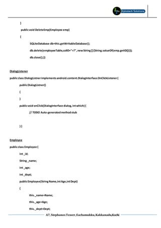A7, StephanosTower,Eachamukku,Kakkanadu,Kochi
}
publicvoid DeleteEmp(Employee emp)
{
SQLiteDatabase db=this.getWritableDatabase();
db.delete(employeeTable,colID+"=?",newString[]{String.valueOf(emp.getID())});
db.close();}}
DialogListener
publicclass DialogListnerimplementsandroid.content.DialogInterface.OnClickListener{
publicDialogListner()
{
}
publicvoid onClick(DialogInterface dialog,intwhich) {
// TODO Auto-generatedmethodstub
} }
Employee
publicclass Employee {
int _id;
String _name;
int _age;
int _dept;
publicEmployee(StringName,intAge,intDept)
{
this._name=Name;
this._age=Age;
this._dept=Dept;
 