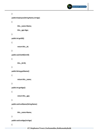 A7, StephanosTower,Eachamukku,Kakkanadu,Kochi
}
publicEmployee(StringName,intAge)
{
this._name=Name;
this._age=Age;
}
publicint getID()
{
return this._id;
}
publicvoid SetID(intID)
{
this._id=ID;
}
publicString getName()
{
return this._name;
}
publicint getAge()
{
return this._age;
}
publicvoid setName(StringName)
{
this._name=Name;
}
publicvoid setAge(intAge)
{
 
