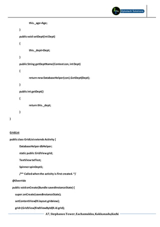 A7, StephanosTower,Eachamukku,Kakkanadu,Kochi
this._age=Age;
}
publicvoid setDept(intDept)
{
this._dept=Dept;
}
publicString getDeptName(Contextcon,intDept)
{
return newDatabaseHelper(con).GetDept(Dept);
}
publicint getDept()
{
return this._dept;
}
}
GridList
publicclass GridListextendsActivity {
DatabaseHelperdbHelper;
static public GridViewgrid;
TextViewtxtTest;
SpinnerspinDept1;
/** Calledwhenthe activity is first created.*/
@Override
public voidonCreate(Bundle savedInstanceState) {
super.onCreate(savedInstanceState);
setContentView(R.layout.gridview);
grid=(GridView)findViewById(R.id.grid);
 