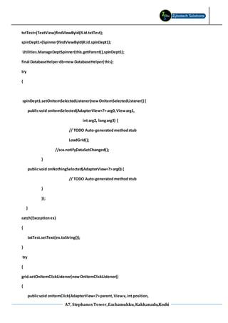 A7, StephanosTower,Eachamukku,Kakkanadu,Kochi
txtTest=(TextView)findViewById(R.id.txtTest);
spinDept1=(Spinner)findViewById(R.id.spinDept1);
Utilities.ManageDeptSpinner(this.getParent(),spinDept1);
final DatabaseHelperdb=new DatabaseHelper(this);
try
{
spinDept1.setOnItemSelectedListener(newOnItemSelectedListener() {
publicvoid onItemSelected(AdapterView<?>arg0,Viewarg1,
int arg2, longarg3) {
// TODO Auto-generatedmethodstub
LoadGrid();
//sca.notifyDataSetChanged();
}
publicvoid onNothingSelected(AdapterView<?>arg0) {
// TODO Auto-generatedmethodstub
}
});
}
catch(Exceptionex)
{
txtTest.setText(ex.toString());
}
try
{
grid.setOnItemClickListener(newOnItemClickListener()
{
publicvoid onItemClick(AdapterView<?>parent,Viewv,int position,
 