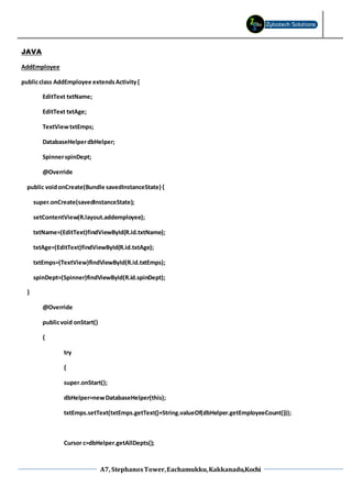 A7, StephanosTower,Eachamukku,Kakkanadu,Kochi
JAVA
AddEmployee
publicclass AddEmployee extendsActivity{
EditText txtName;
EditText txtAge;
TextViewtxtEmps;
DatabaseHelperdbHelper;
SpinnerspinDept;
@Override
public voidonCreate(Bundle savedInstanceState) {
super.onCreate(savedInstanceState);
setContentView(R.layout.addemployee);
txtName=(EditText)findViewById(R.id.txtName);
txtAge=(EditText)findViewById(R.id.txtAge);
txtEmps=(TextView)findViewById(R.id.txtEmps);
spinDept=(Spinner)findViewById(R.id.spinDept);
}
@Override
publicvoid onStart()
{
try
{
super.onStart();
dbHelper=newDatabaseHelper(this);
txtEmps.setText(txtEmps.getText()+String.valueOf(dbHelper.getEmployeeCount()));
Cursor c=dbHelper.getAllDepts();
 
