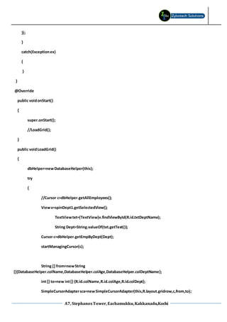 A7, StephanosTower,Eachamukku,Kakkanadu,Kochi
});
}
catch(Exceptionex)
{
}
}
@Override
public voidonStart()
{
super.onStart();
//LoadGrid();
}
public voidLoadGrid()
{
dbHelper=newDatabaseHelper(this);
try
{
//Cursor c=dbHelper.getAllEmployees();
Viewv=spinDept1.getSelectedView();
TextViewtxt=(TextView)v.findViewById(R.id.txtDeptName);
String Dept=String.valueOf(txt.getText());
Cursor c=dbHelper.getEmpByDept(Dept);
startManagingCursor(c);
String [] from=newString
[]{DatabaseHelper.colName,DatabaseHelper.colAge,DatabaseHelper.colDeptName};
int [] to=new int[] {R.id.colName,R.id.colAge,R.id.colDept};
SimpleCursorAdaptersca=newSimpleCursorAdapter(this,R.layout.gridrow,c,from,to);
 