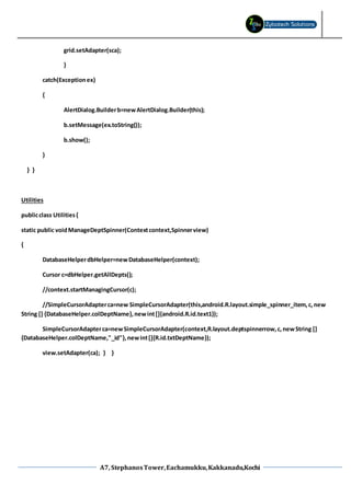 A7, StephanosTower,Eachamukku,Kakkanadu,Kochi
grid.setAdapter(sca);
}
catch(Exceptionex)
{
AlertDialog.Builderb=newAlertDialog.Builder(this);
b.setMessage(ex.toString());
b.show();
}
} }
Utilities
publicclass Utilities{
static public voidManageDeptSpinner(Contextcontext,Spinnerview)
{
DatabaseHelperdbHelper=newDatabaseHelper(context);
Cursor c=dbHelper.getAllDepts();
//context.startManagingCursor(c);
//SimpleCursorAdapterca=new SimpleCursorAdapter(this,android.R.layout.simple_spinner_item,c,new
String [] {DatabaseHelper.colDeptName},newint[]{android.R.id.text1});
SimpleCursorAdapterca=newSimpleCursorAdapter(context,R.layout.deptspinnerrow,c,newString []
{DatabaseHelper.colDeptName,"_id"},newint[]{R.id.txtDeptName});
view.setAdapter(ca); } }
 