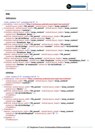 A7, StephanosTower,Eachamukku,Kakkanadu,Kochi
XML
AddEmployee
<?xml version="1.0" encoding="utf-8" ?>
- <ScrollView xmlns:android="http://schemas.android.com/apk/res/android"
android:layout_width="fill_parent" android:layout_height ="wrap_content">
- <LinearLayout android:layout_width="fill_parent" android:layout_height ="wrap_content"
android:orientation="vertical">
<TextView android:layout_width="wrap_content" android:layout_height ="wrap_content"
android:text="Employee Name" />
<EditText android:layout_width="fill_parent" android:layout_height ="fill_parent"
android:id="@+id/txtName" android:autoText="false" />
<TextView android:layout_width="wrap_content" android:layout_height ="wrap_content"
android:text="Employee Age" />
<EditText android:layout_width="fill_parent" android:layout_height ="fill_parent"
android:id="@+id/txtAge" android:inputType="number" android:digits="0123456789"
android:singleLine="true" />
<TextView android:layout_width="wrap_content" android:layout_height ="wrap_content"
android:text="Employee Dept" />
<Spinner android:layout_width="fill_parent" android:layout_height ="fill_parent"
android:id="@+id/spinDept" />
<Button android:layout_width="wrap_content" android:layout_height ="wrap_content"
android:id="@+id/btnAdd" android:text="Add Employee" android:onClick="btnAddEmp_Click" />
<TextView android:layout_width="wrap_content" android:layout_height ="wrap_content"
android:text="Number of employees" android:id="@+id/txtEmps" />
</LinearLayout >
</ScrollView>
editdialog
<?xml version="1.0" encoding="utf-8" ?>
- <TableLayout xmlns:android="http://schemas.android.com/apk/res/android"
android:layout_width="fill_parent" android:layout_height ="wrap_content"
android:orientation="vertical">
- <TableRow>
<TextView android:layout_width="fill_parent" android:layout_height ="wrap_content"
android:text="Name:" />
<EditText android:layout_width="fill_parent" android:layout_height ="wrap_content"
android:id="@+id/txtDelName" />
</TableRow>
- <TableRow>
<TextView android:layout_width="fill_parent" android:layout_height ="wrap_content"
android:text="Age:" />
<EditText android:layout_width="fill_parent" android:layout_height ="wrap_content"
android:id="@+id/txtDelAge" />
</TableRow>
- <TableRow>
<Spinner android:layout_width="fill_parent" android:layout_height ="wrap_content"
android:id="@+id/spinDiagDept" android:layout_span="2" />
</TableRow>
<TableRow />
</TableLayout>
 