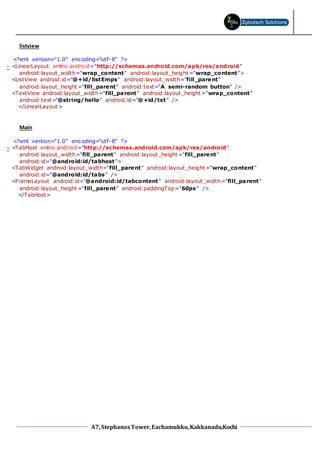 A7, StephanosTower,Eachamukku,Kakkanadu,Kochi
listview
<?xml version="1.0" encoding="utf-8" ?>
- <LinearLayout xmlns:android="http://schemas.android.com/apk/res/android"
android:layout_width="wrap_content" android:layout_height ="wrap_content">
<ListView android:id="@+id/listEmps" android:layout_width="fill_parent"
android:layout_height ="fill_parent" android:text="A semi-random button" />
<TextView android:layout_width="fill_parent" android:layout_height ="wrap_content"
android:text="@string/hello" android:id="@+id/txt" />
</LinearLayout >
Main
<?xml version="1.0" encoding="utf-8" ?>
- <TabHost xmlns:android="http://schemas.android.com/apk/res/android"
android:layout_width="fill_parent" android:layout_height ="fill_parent"
android:id="@android:id/tabhost">
<TabWidget android:layout_width="fill_parent" android:layout_height ="wrap_content"
android:id="@android:id/tabs" />
<FrameLayout android:id="@android:id/tabcontent" android:layout_width="fill_parent"
android:layout_height ="fill_parent" android:paddingTop="60px" />
</TabHost>
 