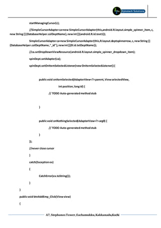 A7, StephanosTower,Eachamukku,Kakkanadu,Kochi
startManagingCursor(c);
//SimpleCursorAdapterca=new SimpleCursorAdapter(this,android.R.layout.simple_spinner_item,c,
new String []{DatabaseHelper.colDeptName},newint[]{android.R.id.text1});
SimpleCursorAdapterca=newSimpleCursorAdapter(this,R.layout.deptspinnerrow,c,newString []
{DatabaseHelper.colDeptName,"_id"},newint[]{R.id.txtDeptName});
//ca.setDropDownViewResource(android.R.layout.simple_spinner_dropdown_item);
spinDept.setAdapter(ca);
spinDept.setOnItemSelectedListener(newOnItemSelectedListener() {
publicvoid onItemSelected(AdapterView<?>parent,ViewselectedView,
int position,longid) {
// TODO Auto-generatedmethodstub
}
publicvoid onNothingSelected(AdapterView<?>arg0) {
// TODO Auto-generatedmethodstub
}
});
//never close cursor
}
catch(Exceptionex)
{
CatchError(ex.toString());
}
}
publicvoid btnAddEmp_Click(Viewview)
{
 