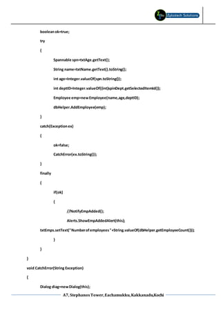 A7, StephanosTower,Eachamukku,Kakkanadu,Kochi
booleanok=true;
try
{
Spannable spn=txtAge.getText();
String name=txtName.getText().toString();
int age=Integer.valueOf(spn.toString());
int deptID=Integer.valueOf((int)spinDept.getSelectedItemId());
Employee emp=newEmployee(name,age,deptID);
dbHelper.AddEmployee(emp);
}
catch(Exceptionex)
{
ok=false;
CatchError(ex.toString());
}
finally
{
if(ok)
{
//NotifyEmpAdded();
Alerts.ShowEmpAddedAlert(this);
txtEmps.setText("Numberofemployees"+String.valueOf(dbHelper.getEmployeeCount()));
}
}
}
void CatchError(String Exception)
{
Dialog diag=newDialog(this);
 