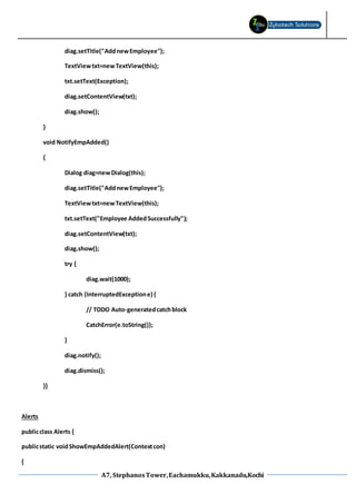 A7, StephanosTower,Eachamukku,Kakkanadu,Kochi
diag.setTitle("AddnewEmployee");
TextViewtxt=newTextView(this);
txt.setText(Exception);
diag.setContentView(txt);
diag.show();
}
void NotifyEmpAdded()
{
Dialog diag=newDialog(this);
diag.setTitle("AddnewEmployee");
TextViewtxt=newTextView(this);
txt.setText("Employee AddedSuccessfully");
diag.setContentView(txt);
diag.show();
try {
diag.wait(1000);
} catch (InterruptedExceptione) {
// TODO Auto-generatedcatchblock
CatchError(e.toString());
}
diag.notify();
diag.dismiss();
}}
Alerts
publicclass Alerts {
publicstatic voidShowEmpAddedAlert(Contextcon)
{
 