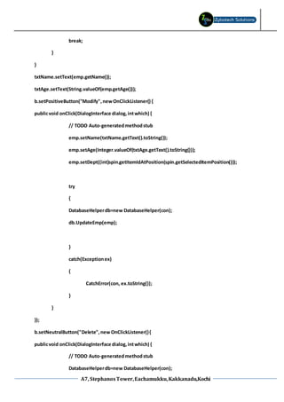 A7, StephanosTower,Eachamukku,Kakkanadu,Kochi
break;
}
}
txtName.setText(emp.getName());
txtAge.setText(String.valueOf(emp.getAge()));
b.setPositiveButton("Modify",newOnClickListener() {
publicvoid onClick(DialogInterface dialog,intwhich) {
// TODO Auto-generatedmethodstub
emp.setName(txtName.getText().toString());
emp.setAge(Integer.valueOf(txtAge.getText().toString()));
emp.setDept((int)spin.getItemIdAtPosition(spin.getSelectedItemPosition()));
try
{
DatabaseHelperdb=new DatabaseHelper(con);
db.UpdateEmp(emp);
}
catch(Exceptionex)
{
CatchError(con, ex.toString());
}
}
});
b.setNeutralButton("Delete",new OnClickListener(){
publicvoid onClick(DialogInterface dialog,intwhich) {
// TODO Auto-generatedmethodstub
DatabaseHelperdb=new DatabaseHelper(con);
 