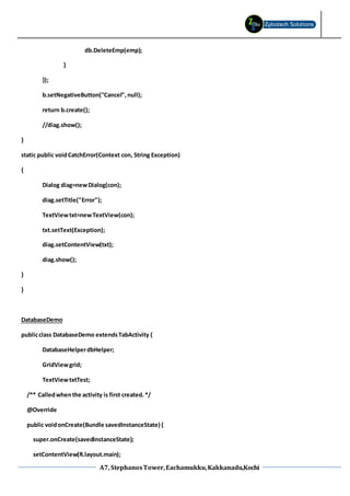 A7, StephanosTower,Eachamukku,Kakkanadu,Kochi
db.DeleteEmp(emp);
}
});
b.setNegativeButton("Cancel",null);
return b.create();
//diag.show();
}
static public voidCatchError(Context con, String Exception)
{
Dialog diag=newDialog(con);
diag.setTitle("Error");
TextViewtxt=newTextView(con);
txt.setText(Exception);
diag.setContentView(txt);
diag.show();
}
}
DatabaseDemo
publicclass DatabaseDemo extendsTabActivity {
DatabaseHelperdbHelper;
GridViewgrid;
TextViewtxtTest;
/** Calledwhenthe activity is first created.*/
@Override
public voidonCreate(Bundle savedInstanceState) {
super.onCreate(savedInstanceState);
setContentView(R.layout.main);
 