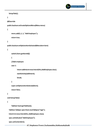 A7, StephanosTower,Eachamukku,Kakkanadu,Kochi
SetupTabs();
}
@Override
public booleanonCreateOptionsMenu(Menumenu)
{
menu.add(1,1, 1, "Add Employee");
return true;
}
public booleanonOptionsItemSelected(MenuItemitem)
{
switch (item.getItemId())
{
//Add employee
case 1:
Intent addIntent=newIntent(this,AddEmployee.class);
startActivity(addIntent);
break;
}
super.onOptionsItemSelected(item);
return false;
}
void SetupTabs()
{
TabHost host=getTabHost();
TabHost.TabSpec spec=host.newTabSpec("tag1");
Intentin1=new Intent(this,AddEmployee.class);
spec.setIndicator("AddEmployee");
spec.setContent(in1);
 