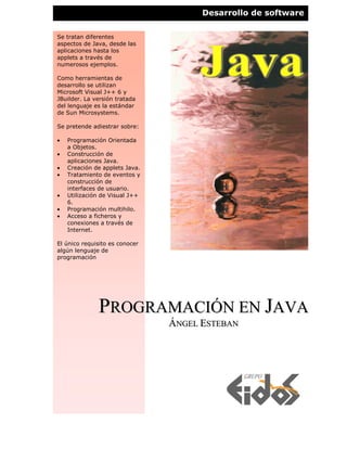 Desarrollo de software

Se tratan diferentes
aspectos de Java, desde las
aplicaciones hasta los
applets a través de
numerosos ejemplos.

Como herramientas de
desarrollo se utilizan
Microsoft Visual J++ 6 y
JBuilder. La versión tratada
del lenguaje es la estándar
de Sun Microsystems.

Se pretende adiestrar sobre:

•   Programación Orientada
    a Objetos.
•   Construcción de
    aplicaciones Java.
•   Creación de applets Java.
•   Tratamiento de eventos y
    construcción de
    interfaces de usuario.
•   Utilización de Visual J++
    6.
•   Programación multihilo.
•   Acceso a ficheros y
    conexiones a través de
    Internet.

El único requisito es conocer
algún lenguaje de
programación




              PROGRAMACIÓN EN JAVA
                                ÁNGEL ESTEBAN
 