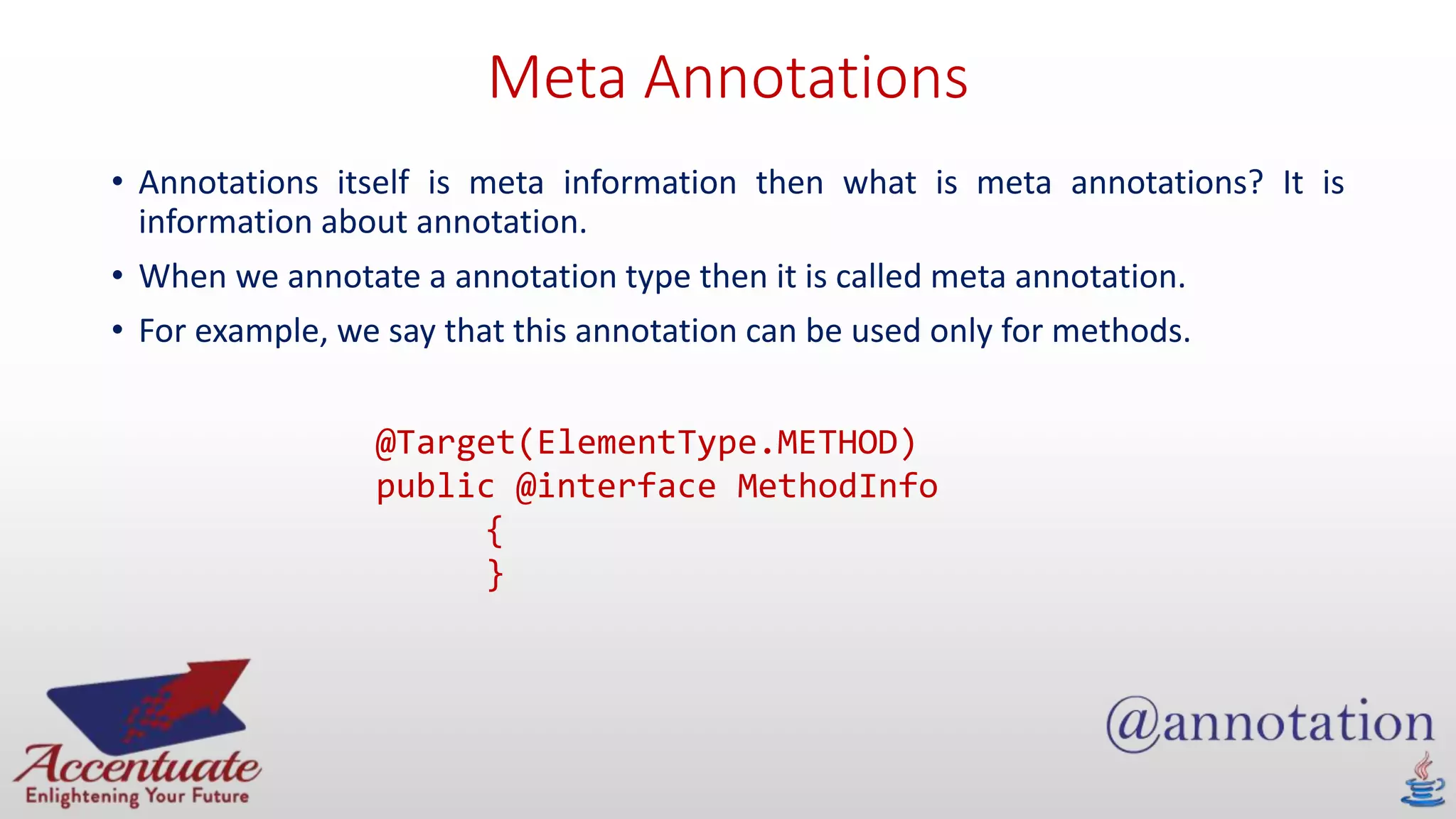 Meta Annotations
• Annotations itself is meta information then what is meta annotations? It is
information about annotation.
• When we annotate a annotation type then it is called meta annotation.
• For example, we say that this annotation can be used only for methods.
@Target(ElementType.METHOD)
public @interface MethodInfo
{
}
 
