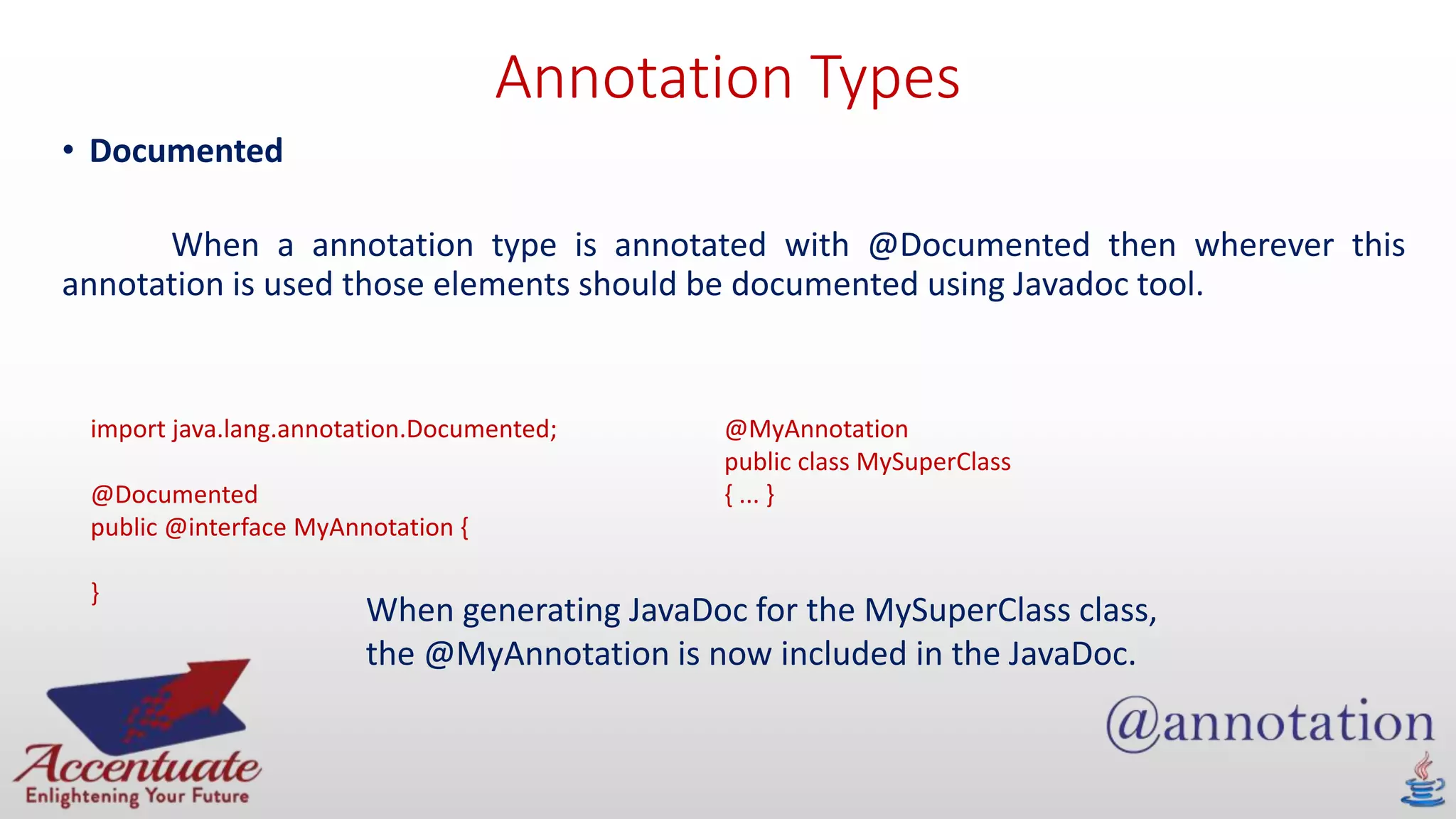 Annotation Types
• Documented
When a annotation type is annotated with @Documented then wherever this
annotation is used those elements should be documented using Javadoc tool.
import java.lang.annotation.Documented;
@Documented
public @interface MyAnnotation {
}
@MyAnnotation
public class MySuperClass
{ ... }
When generating JavaDoc for the MySuperClass class,
the @MyAnnotation is now included in the JavaDoc.
 