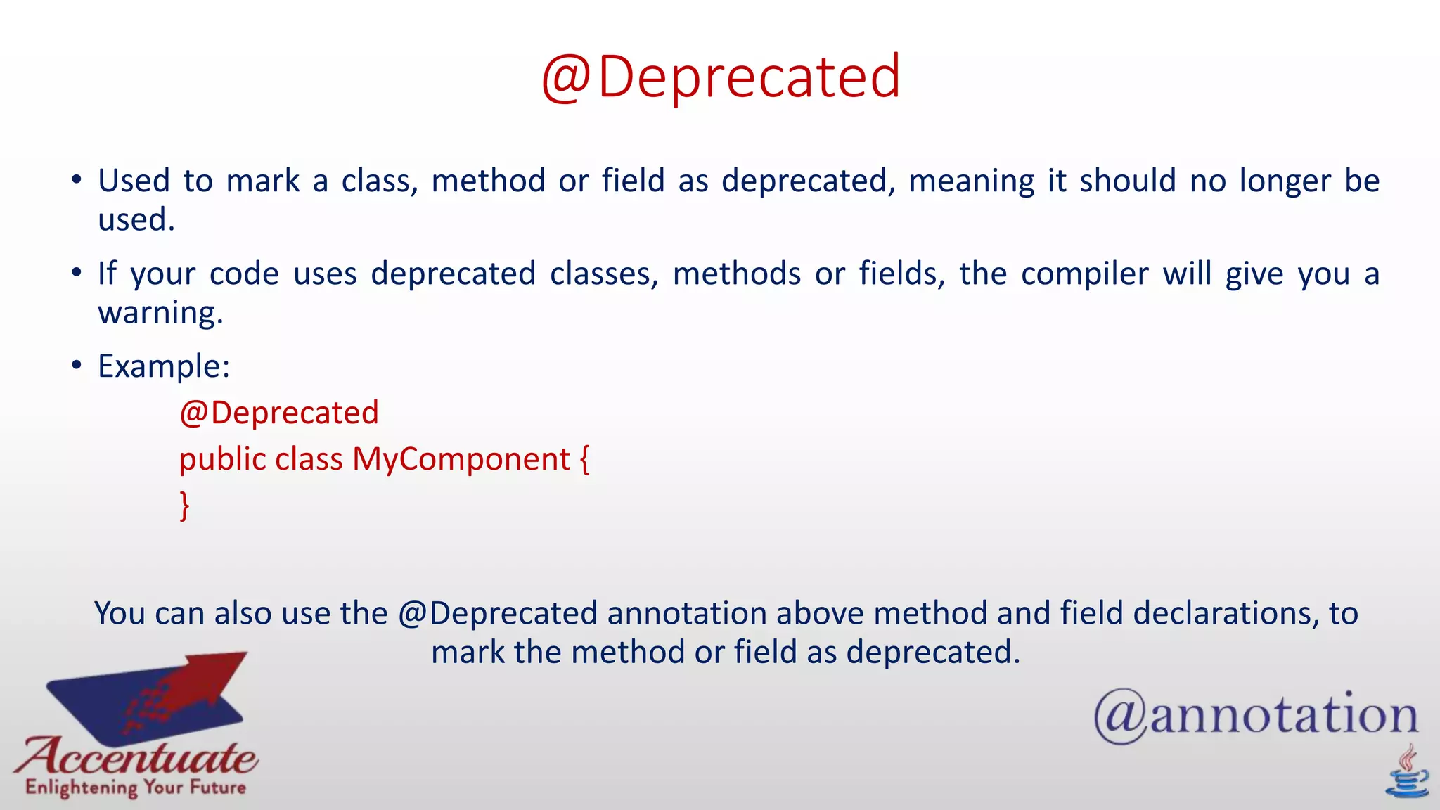 @Deprecated
• Used to mark a class, method or field as deprecated, meaning it should no longer be
used.
• If your code uses deprecated classes, methods or fields, the compiler will give you a
warning.
• Example:
@Deprecated
public class MyComponent {
}
You can also use the @Deprecated annotation above method and field declarations, to
mark the method or field as deprecated.
 