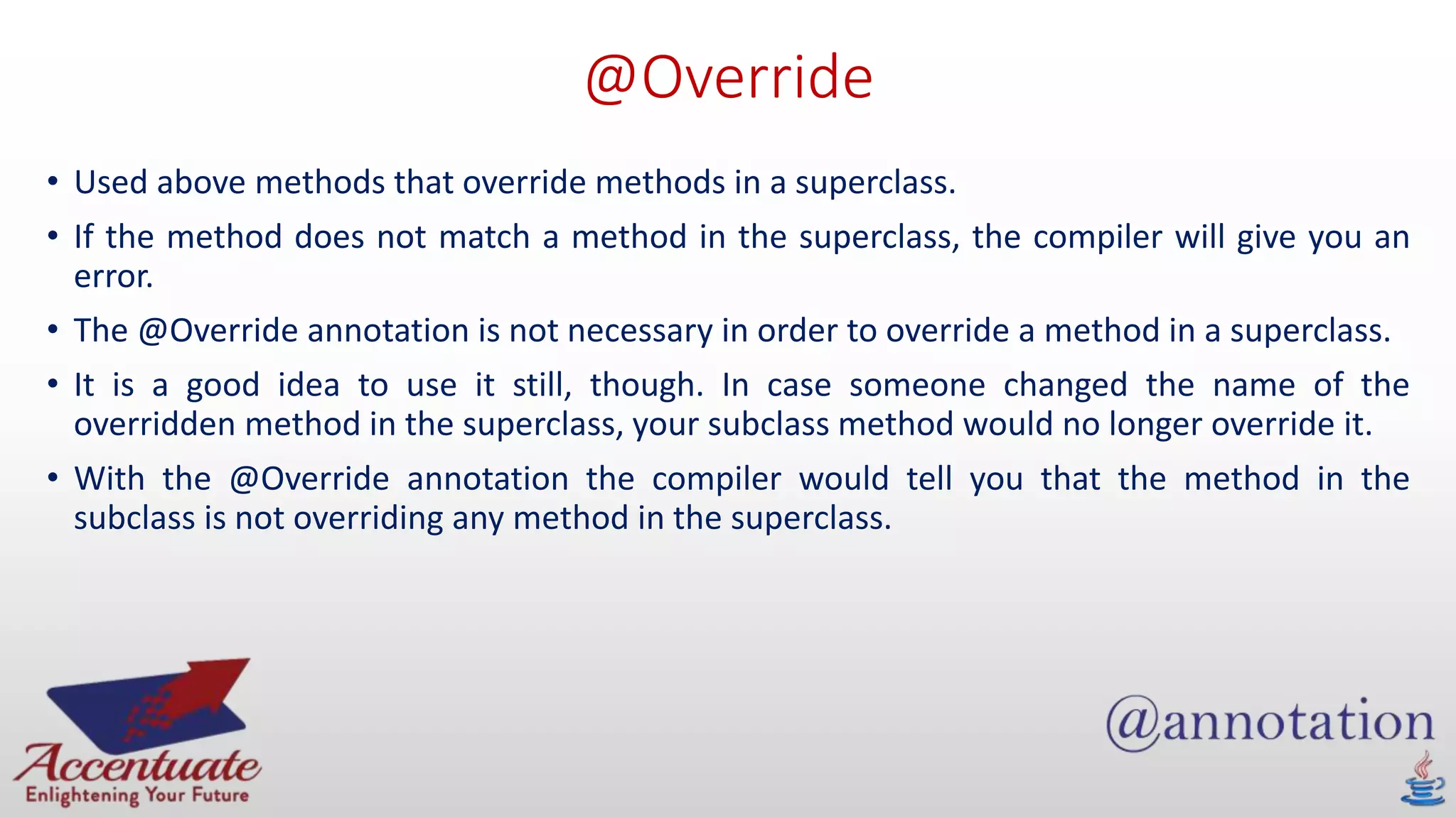 @Override
• Used above methods that override methods in a superclass.
• If the method does not match a method in the superclass, the compiler will give you an
error.
• The @Override annotation is not necessary in order to override a method in a superclass.
• It is a good idea to use it still, though. In case someone changed the name of the
overridden method in the superclass, your subclass method would no longer override it.
• With the @Override annotation the compiler would tell you that the method in the
subclass is not overriding any method in the superclass.
 