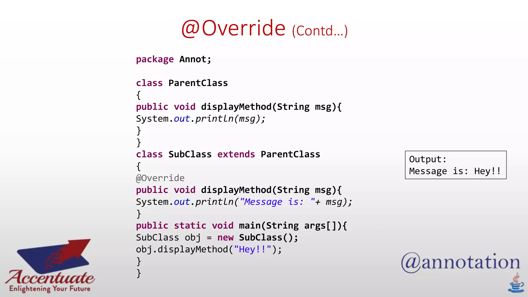@Override (Contd…)
package Annot;
class ParentClass
{
public void displayMethod(String msg){
System.out.println(msg);
}
}
class SubClass extends ParentClass
{
@Override
public void displayMethod(String msg){
System.out.println("Message is: "+ msg);
}
public static void main(String args[]){
SubClass obj = new SubClass();
obj.displayMethod("Hey!!");
}
}
Output:
Message is: Hey!!
 