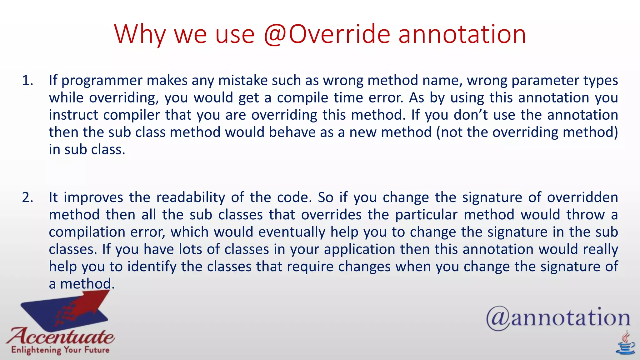 Why we use @Override annotation
1. If programmer makes any mistake such as wrong method name, wrong parameter types
while overriding, you would get a compile time error. As by using this annotation you
instruct compiler that you are overriding this method. If you don’t use the annotation
then the sub class method would behave as a new method (not the overriding method)
in sub class.
2. It improves the readability of the code. So if you change the signature of overridden
method then all the sub classes that overrides the particular method would throw a
compilation error, which would eventually help you to change the signature in the sub
classes. If you have lots of classes in your application then this annotation would really
help you to identify the classes that require changes when you change the signature of
a method.
 