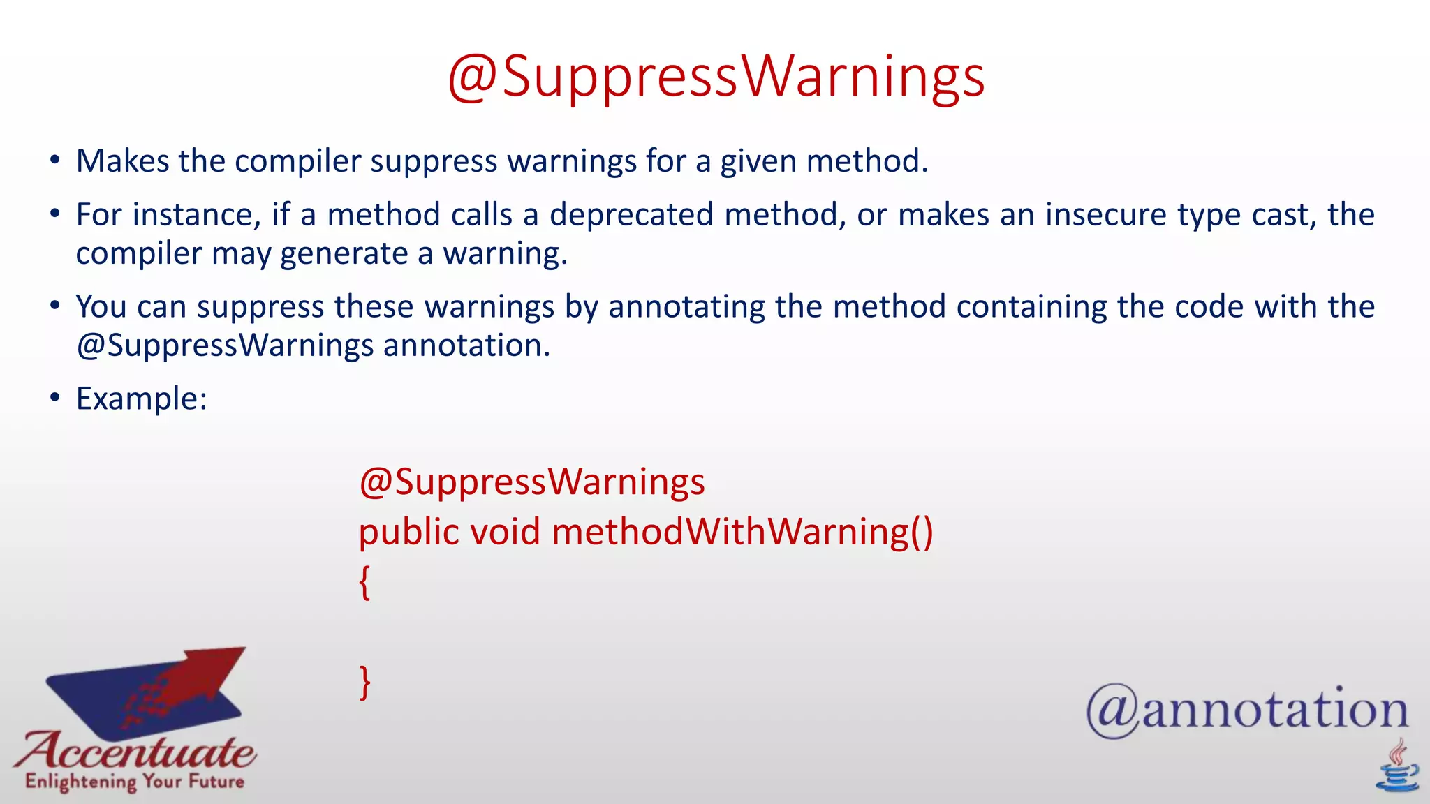 @SuppressWarnings
• Makes the compiler suppress warnings for a given method.
• For instance, if a method calls a deprecated method, or makes an insecure type cast, the
compiler may generate a warning.
• You can suppress these warnings by annotating the method containing the code with the
@SuppressWarnings annotation.
• Example:
@SuppressWarnings
public void methodWithWarning()
{
}
 