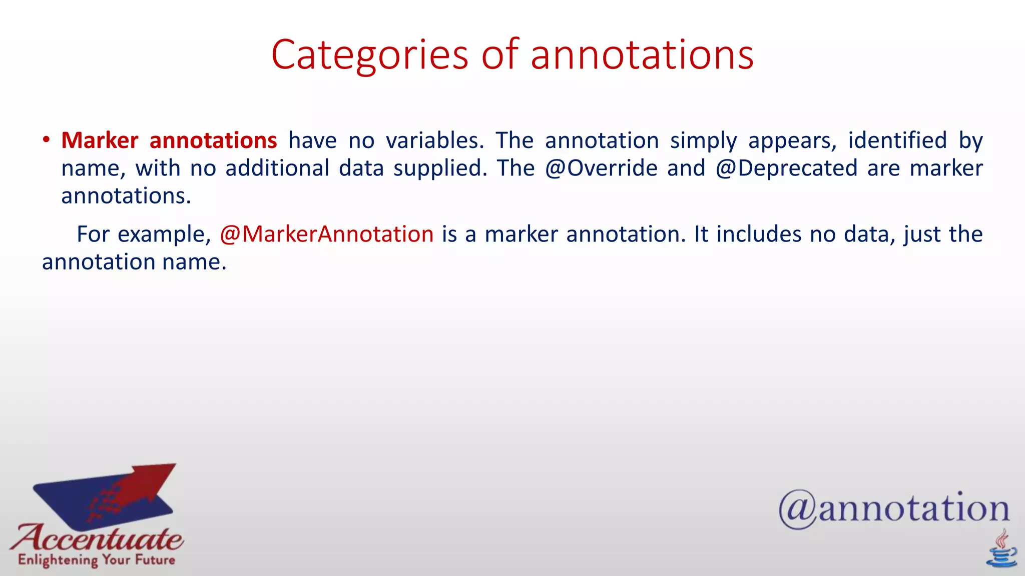 Categories of annotations
• Marker annotations have no variables. The annotation simply appears, identified by
name, with no additional data supplied. The @Override and @Deprecated are marker
annotations.
For example, @MarkerAnnotation is a marker annotation. It includes no data, just the
annotation name.
 