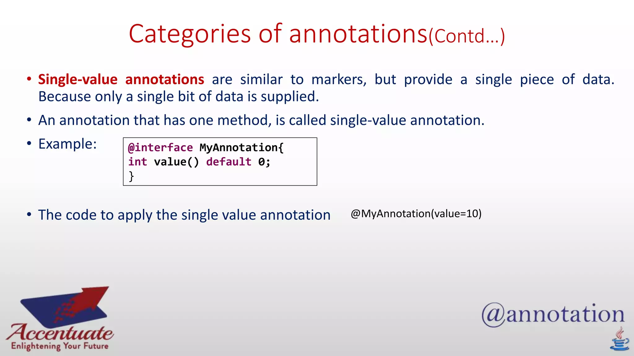 Categories of annotations(Contd…)
• Single-value annotations are similar to markers, but provide a single piece of data.
Because only a single bit of data is supplied.
• An annotation that has one method, is called single-value annotation.
• Example:
• The code to apply the single value annotation
@interface MyAnnotation{
int value() default 0;
}
@MyAnnotation(value=10)
 