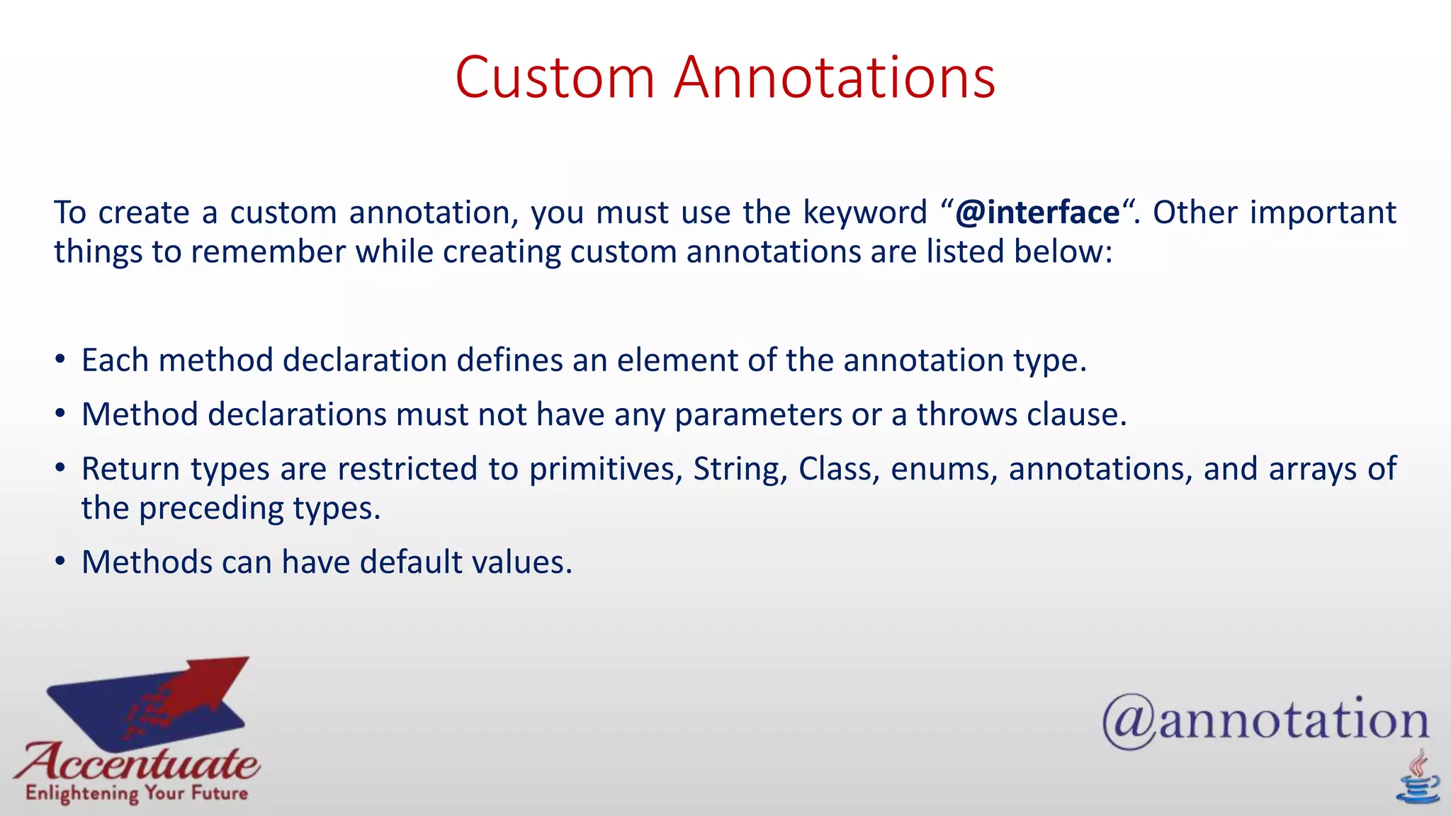 Custom Annotations
To create a custom annotation, you must use the keyword “@interface“. Other important
things to remember while creating custom annotations are listed below:
• Each method declaration defines an element of the annotation type.
• Method declarations must not have any parameters or a throws clause.
• Return types are restricted to primitives, String, Class, enums, annotations, and arrays of
the preceding types.
• Methods can have default values.
 