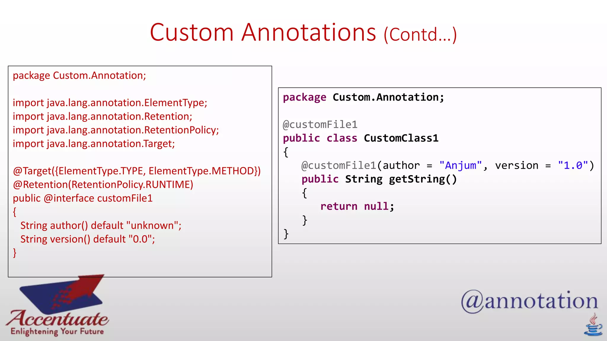 Custom Annotations (Contd…)
package Custom.Annotation;
import java.lang.annotation.ElementType;
import java.lang.annotation.Retention;
import java.lang.annotation.RetentionPolicy;
import java.lang.annotation.Target;
@Target({ElementType.TYPE, ElementType.METHOD})
@Retention(RetentionPolicy.RUNTIME)
public @interface customFile1
{
String author() default "unknown";
String version() default "0.0";
}
package Custom.Annotation;
@customFile1
public class CustomClass1
{
@customFile1(author = "Anjum", version = "1.0")
public String getString()
{
return null;
}
}
 