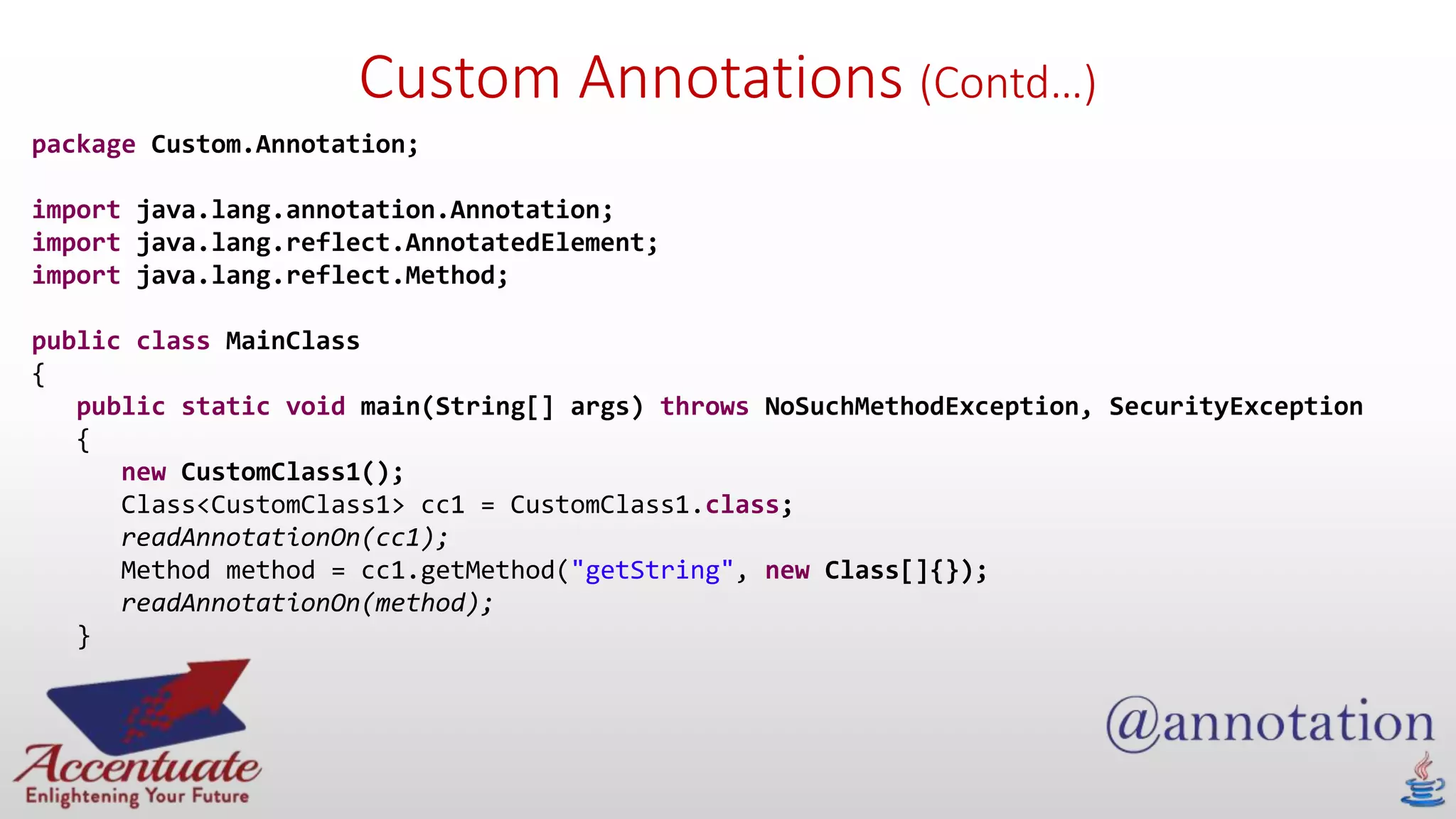 Custom Annotations (Contd…)
package Custom.Annotation;
import java.lang.annotation.Annotation;
import java.lang.reflect.AnnotatedElement;
import java.lang.reflect.Method;
public class MainClass
{
public static void main(String[] args) throws NoSuchMethodException, SecurityException
{
new CustomClass1();
Class<CustomClass1> cc1 = CustomClass1.class;
readAnnotationOn(cc1);
Method method = cc1.getMethod("getString", new Class[]{});
readAnnotationOn(method);
}
 